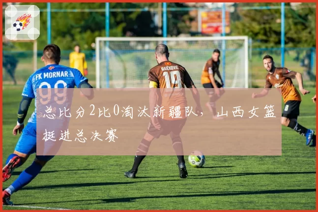 总比分2比0淘汰新疆队,山西女篮挺进总决赛