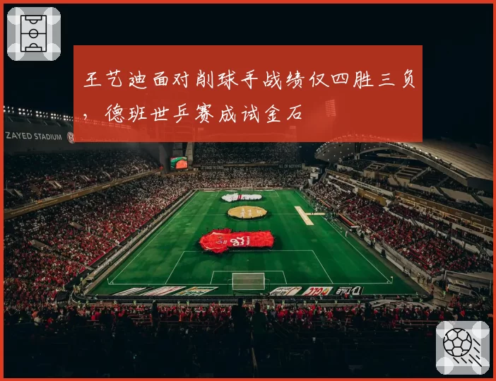 王艺迪面对削球手战绩仅四胜三负,德班世乒赛成试金石