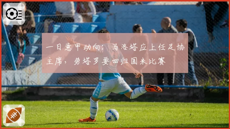 一日意甲动向：马洛塔应上任足协主席，劳塔罗要回归国米比赛
