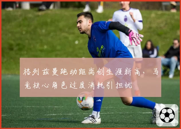 格列兹曼跑动距离创生涯新高，马竞核心角色过度消耗引担忧