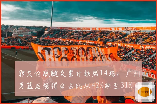 郭艾伦跟腱炎累计缺席14场,广州男篮后场得分占比从42%跌至31%