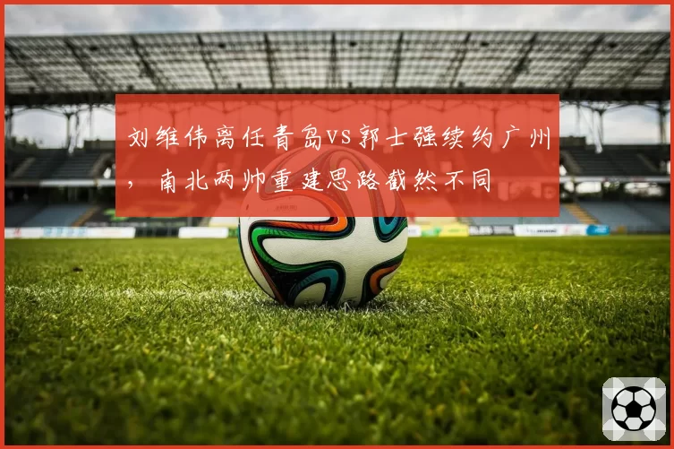刘维伟离任青岛vs郭士强续约广州,南北两帅重建思路截然不同