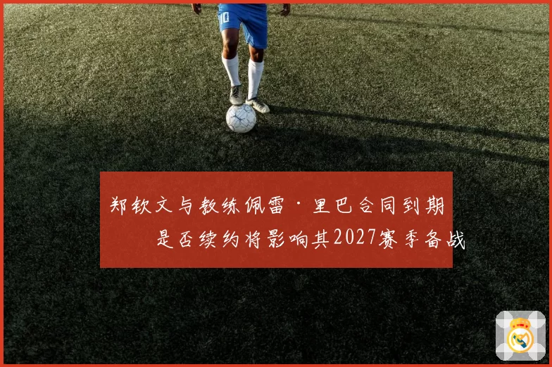 郑钦文与教练佩雷·里巴合同到期，是否续约将影响其2027赛季备战