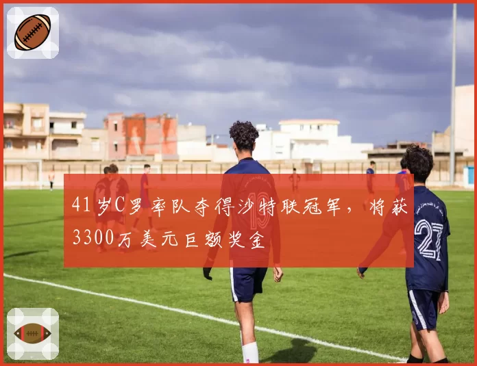 41岁C罗率队夺得沙特联冠军，将获3300万美元巨额奖金